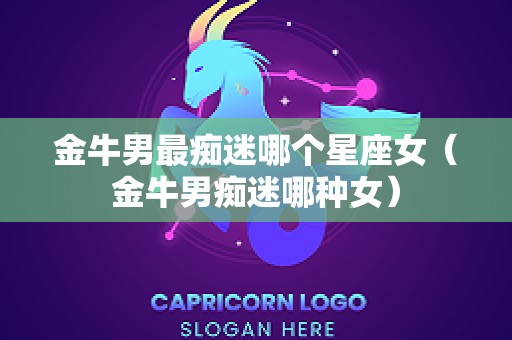 金牛男最痴迷哪个星座女（金牛男痴迷哪种女）