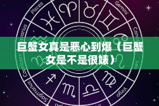 巨蟹女真是恶心到爆（巨蟹女是不是很婊）