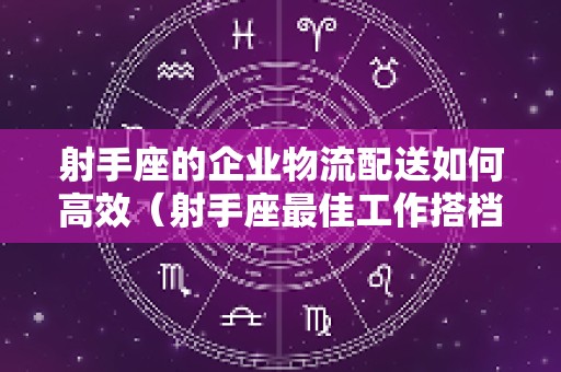 射手座的企业物流配送如何高效（射手座最佳工作搭档）
