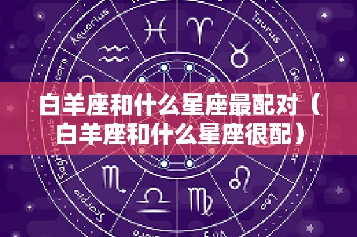 白羊座和什么星座最配对（白羊座和什么星座很配）
