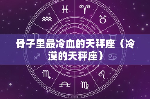 骨子里最冷血的天秤座（冷漠的天秤座）