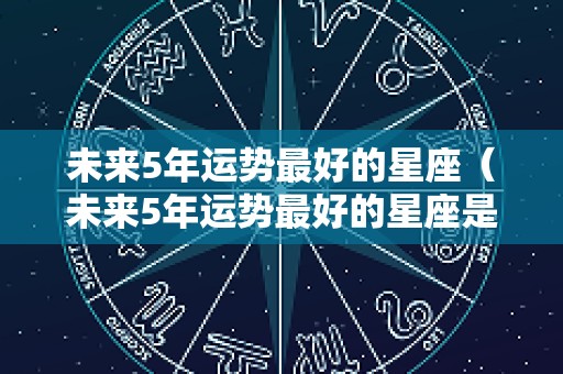 未来5年运势最好的星座（未来5年运势最好的星座是什么）