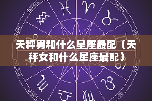 天秤男和什么星座最配（天秤女和什么星座最配）