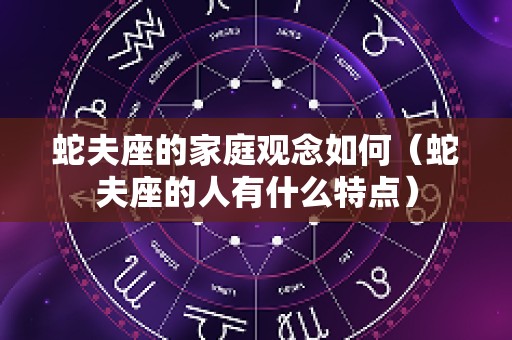 蛇夫座的家庭观念如何（蛇夫座的人有什么特点）